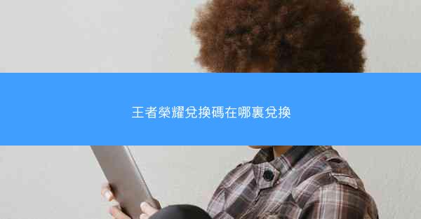 王者榮耀兌換碼在哪裏兌換