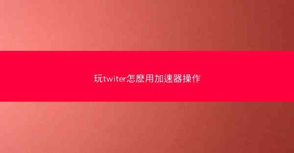 玩twiter怎麽用加速器操作