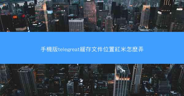 手機版telegreat緩存文件位置紅米怎麽弄