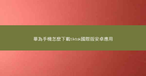 華為手機怎麽下載tiktok國際版安卓應用