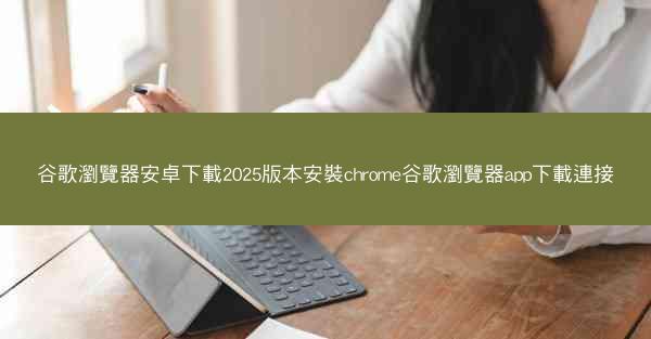 谷歌瀏覽器安卓下載2025版本安裝chrome谷歌瀏覽器app下載連接