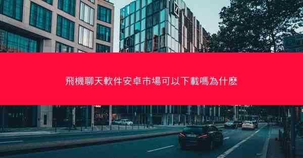 飛機聊天軟件安卓市場可以下載嗎為什麽