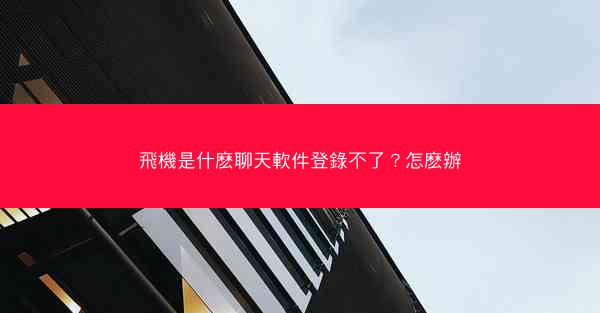 飛機是什麽聊天軟件登錄不了？怎麽辦