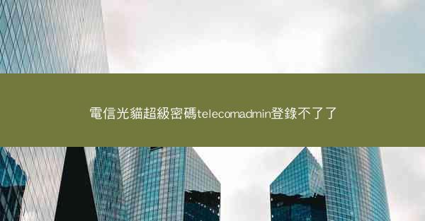 電信光貓超級密碼telecomadmin登錄不了了