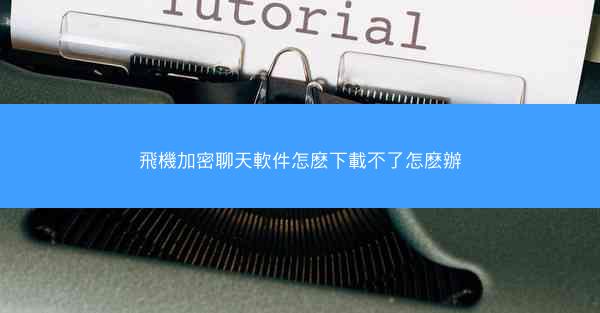 飛機加密聊天軟件怎麽下載不了怎麽辦