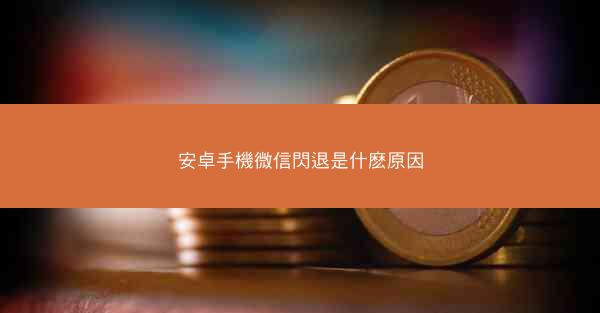 安卓手機微信閃退是什麽原因