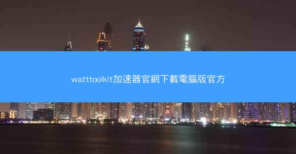 watttoolkit加速器官網下載電腦版官方