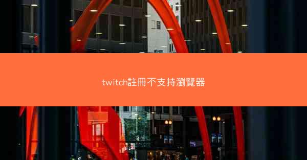 twitch註冊不支持瀏覽器