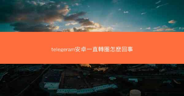 telegeram安卓一直轉圈怎麽回事