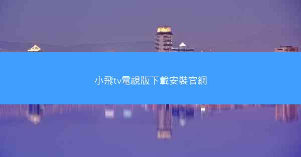 小飛tv電視版下載安裝官網